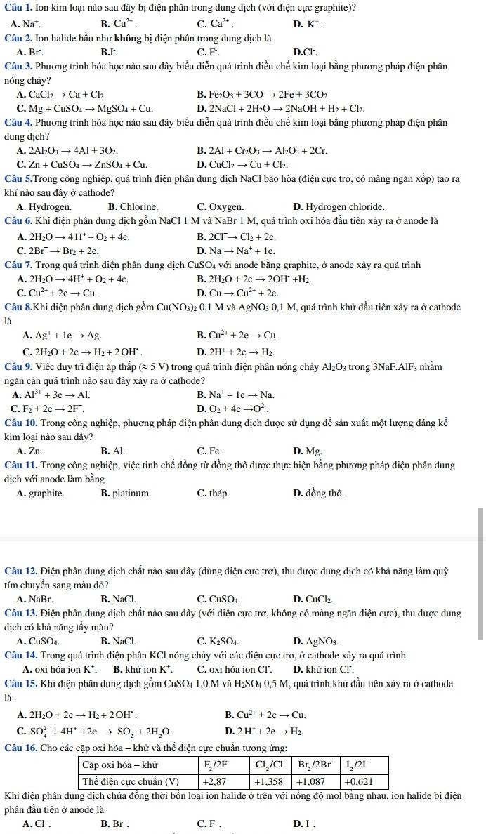 Ion kim loại nào sau đây bị điện phân trong dung dịch (với điện cực graphite)?
A. Na^+. B. Cu^(2+). C. Ca^(2+). D. K^+.
Câu 2. Ion halide hầu như không bị điện phân trong dung dịch là
A. Br . B.I. C. F. D.Cl'.
Câu 3. Phương trình hóa học nào sau đây biểu diễn quá trình điều chế kim loại bằng phương pháp điện phân
nóng chảy?
A. CaCl_2to Ca+Cl_2 B. Fe_2O_3+3COto 2Fe+3CO_2
C. Mg+CuSO_4to MgSO_4+Cu. D. 2NaCl+2H_2Oto 2NaOH+H_2+Cl_2.
Câu 4. Phương trình hóa học nào sau đây biểu diễn quá trình điều chế kim loại bằng phương pháp điện phân
dung dịch?
A. 2Al_2O_3to 4Al+3O_2. B. 2Al+Cr_2O_3to Al_2O_3+2Cr.
C. Zn+CuSO_4to ZnSO_4+Cu. D. CuCl_2to Cu+Cl_2.
Câu 5.Trong công nghiệp, quá trình điện phân dung dịch NaCl bão hòa (điện cực trơ, có màng ngăn xốp) tạo ra
khí nảo sau đây ở cathode?
A. Hydrogen. B. Chlorine. C. Oxygen. D. Hydrogen chloride.
Câu 6. Khi điện phân dung dịch gồm NaCl 1 M và NaBr 1 M, quá trình oxi hóa đầu tiên xảy ra ở anode là
A. 2H_2Oto 4H^++O_2+4e. B. 2Cl^-to Cl_2+2e.
C. 2Br^-to Br_2+2e. D. Nato Na^++1e.
Câu 7. Trong quá trình điện phân dung dịch CuSO₄ với anode bằng graphite, ở anode xảy ra quá trình
A. 2H_2Oto 4H^++O_2+4e. B. 2H_2O+2eto 2OH^-+H_2.
C. Cu^(2+)+2eto Cu. D. Cuto Cu^(2+)+2e.
Câu 8.Khi điện phân dung dịch gồm Cu(NO_3)_2 0,1 M và A gN( _30,1M I, quá trình khử đầu tiên xảy ra ở cathode
là
A. Ag^++1eto Ag. B. Cu^(2+)+2eto Cu.
C. 2H_2O+2eto H_2+2OH^.. D. 2H^++2eto H_2.
Câu 9. Việc duy trì điện áp thấp (approx 5V) trong quá trình điện phân nóng chảy Al_2O 3 trong 3NaF.AlF3 nhằm
ngăn cản quá trình nào sau đây xảy ra ở cathode?
A. Al^(3+)+3eto Al. B. Na^++Ieto Na.
C. F_2+2eto 2F. D. O_2+4eto O^(2-).
Câu 10. Trong công nghiệp, phương pháp điện phân dung dịch được sử dụng để sản xuất một lượng đáng kể
kim loại nào sau đây?
A. Zn. B. Al. C. Fe. D. Mg.
Câu 11. Trong công nghiệp, việc tinh chế đồng từ đồng thô được thực hiện bằng phương pháp điện phân dung
dịch với anode làm bằng
A. graphite. B. platinum. C. thép. D. đồng thô.
Câu 12. Điện phân dung dịch chất nào sau đây (dùng điện cực trơ), thu được dung dịch có khả năng làm quỳ
tím chuyển sang màu đỏ?
A. NaBr. B. NaCl. C. CuSO₄. D. CuCl₂.
Câu 13. Điện phân dung dịch chất nào sau đây (với điện cực trơ, không có mảng ngăn điện cực), thu được dung
dịch có khả năng tẩy màu?
A. CuSO_4. B. NaCl. C. K_2SO_4. D. AgNO_3.
Câu 14. Trong quá trình điện phân KCl nóng chảy với các điện cực trơ, ở cathode xảy ra quá trình
A. oxi hóa ion K*. B. khử ion K^+. C. oxi hóa ion Cl. D. khử ion Cl.
Câu 15. Khi điện phân dung dịch gồm Cư SO_41,0 0 M và H_2SO_40,5M M, quá trình khử đầu tiên xảy ra ở cathode
là.
A. 2H_2O+2eto H_2+2OH^.. B. Cu^(2+)+2eto Cu.
C. SO_4^((2-)+4H^+)+2eto SO_2+2H_2O. D. 2H^++2eto H_2.
Câu 16. Cho các cặp oxi hóa - khử và thể điện cực chuẩn tương ứng:
Khi điện phân dung dịch chứa đồng thời bốn loại ion halide ở trên với nồng độ mol bằng nhau, ion halide bị điện
phân đầu tiên ở anode là
A. CI^-. B. Br¯. C. F. D. I.