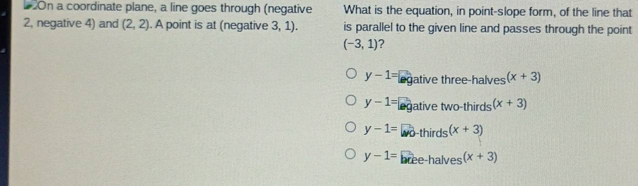 On a coordinate plane, a line goes through (negative What is the equation, in point-slope form, of the line that
2, negative 4) and (2,2). A point is at (negative 3, 1). is parallel to the given line and passes through the point
(-3,1) ?
y-1= ec ative three-halves (x+3)
y-1= ative two-thirds (x+3)
y-1= -thirds (x+3)
y-1= e e halves (x+3)