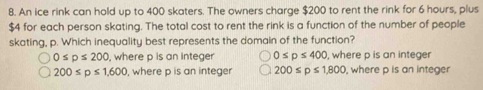 An ice rink can hold up to 400 skaters. The owners charge $200 to rent the rink for 6 hours, plus
$4 for each person skating. The total cost to rent the rink is a function of the number of people
skating, p. Which inequality best represents the domain of the function?
0≤ p≤ 200 , where p is an integer 0≤ p≤ 400 , where p is an integer
200≤ p≤ 1,600 , where p is an integer 200≤ p≤ 1,800 , where p is an integer