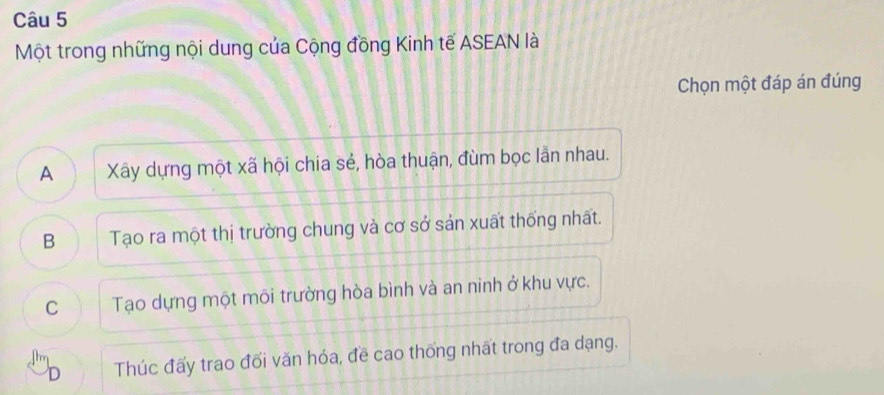 Một trong những nội dung của Cộng đồng Kinh tế ASEAN là
Chọn một đáp án đúng
A Xây dựng một xã hội chia sẻ, hòa thuận, đùm bọc lẫn nhau.
B Tạo ra một thị trường chung và cơ sở sản xuất thống nhất.
C Tạo dựng một môi trường hòa bình và an ninh ở khu vực.
D Thúc đấy trao đối văn hóa, đề cao thống nhất trong đa dạng.