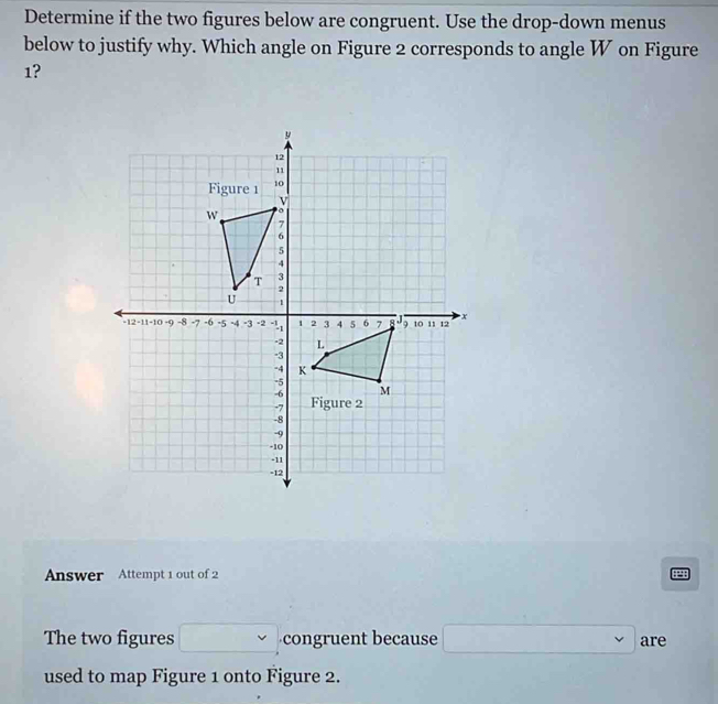 Determine if the two figures below are congruent. Use the drop-down menus 
below to justify why. Which angle on Figure 2 corresponds to angle W on Figure 
1? 
Answer Attempt 1 out of 2 
The two figures congruent because □ are 
used to map Figure 1 onto Figure 2.