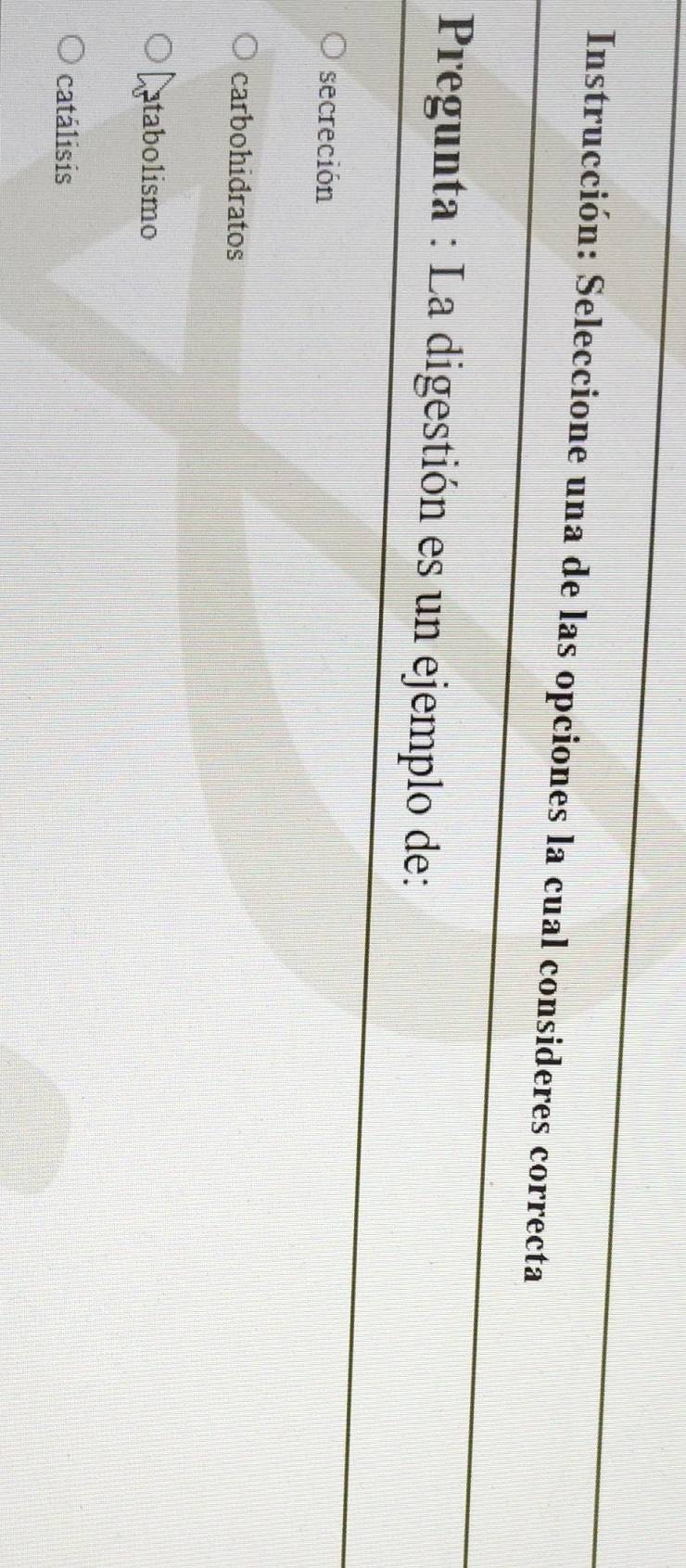 Instrucción: Seleccione una de las opciones la cual consideres correcta
Pregunta : La digestión es un ejemplo de:
secreción
carbohidratos
Latabolismo
catálisis