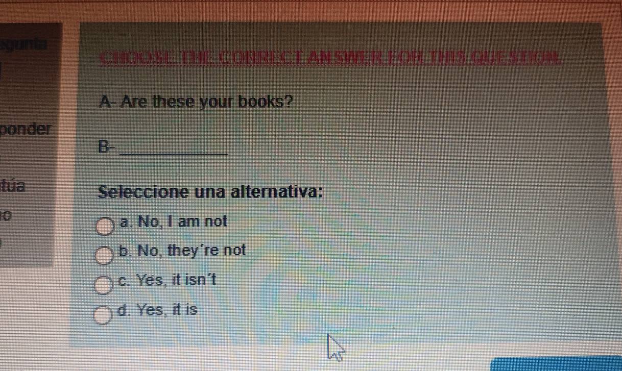 igunta
CHOOSE THE CORRECT AN SWER FOR THIS QUESTION.
A- Are these your books?
ponder
B-_
túa
Seleccione una alternativa:
0
a. No, I am not
b. No, they're not
c. Yes, it isn't
d. Yes, it is