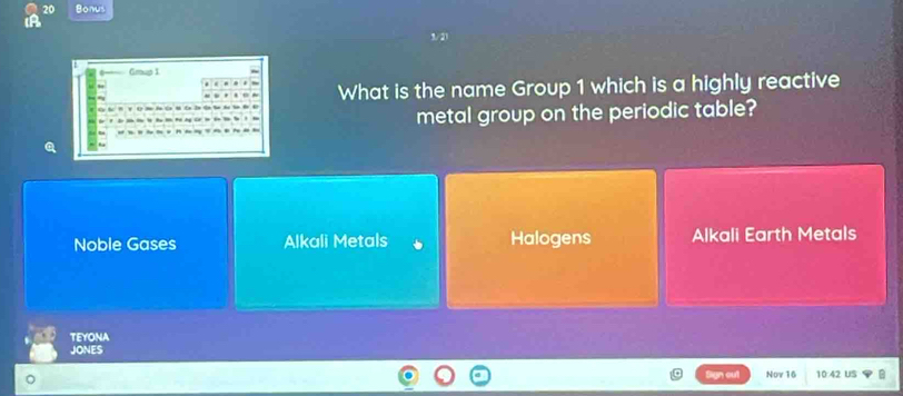 Bonus
Gmup I
What is the name Group 1 which is a highly reactive
metal group on the periodic table?
Noble Gases Alkali Metals Halogens Alkali Earth Metals
TEYONA
JONES
Now 16 10:42 US B