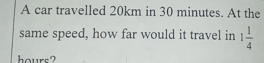 A car travelled 20km in 30 minutes. At the 
same speed, how far would it travel in 1 1/4 
hours?