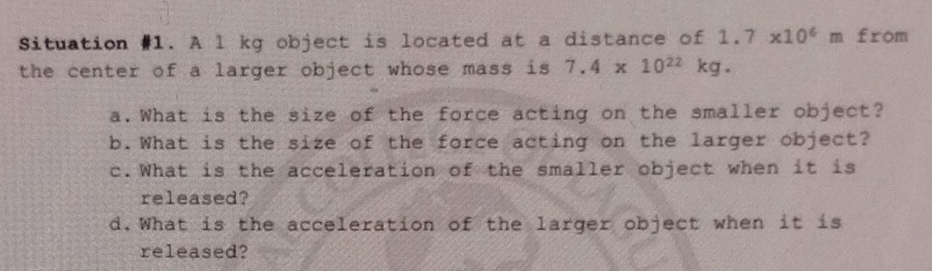 Situation #1. A l kg object is located at a distance of 1.7* 10^6 m from 
the center of a larger object whose mass is 7.4* 10^(22)kg. 
a.What is the size of the force acting on the smaller object? 
b.What is the size of the force acting on the larger object? 
c.What is the acceleration of the smaller object when it is 
released? 
d.What is the acceleration of the larger object when it is 
released?