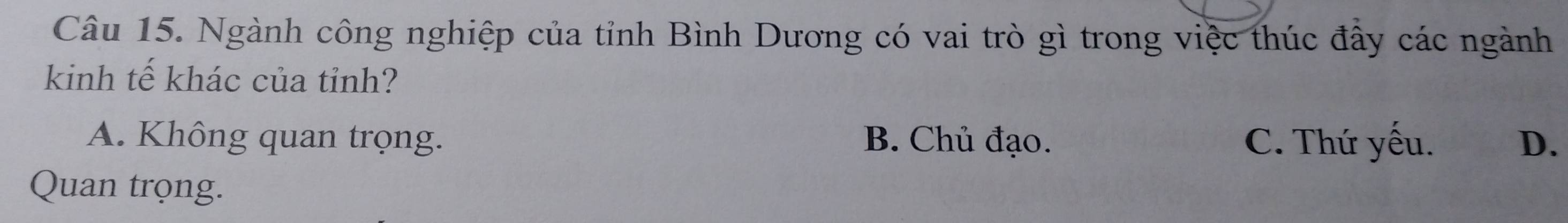 Ngành công nghiệp của tỉnh Bình Dương có vai trò gì trong việc thúc đây các ngành
kinh tế khác của tỉnh?
A. Không quan trọng. B. Chủ đạo. C. Thứ yếu. D.
Quan trọng.