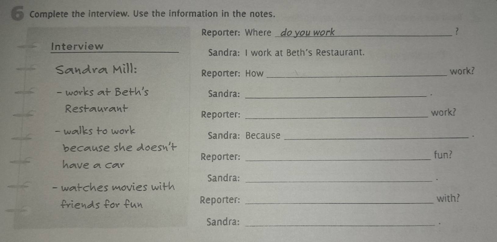 Complete the interview. Use the information in the notes. 
Reporter: Where _? 
Interview 
Sandra: I work at Beth's Restaurant. 
Indra Mill: _work? 
Reporter: How 
- works at Beth's Sandra:_ 
. 
Restaurant 
Reporter:_ 
work? 
alks to work 
Sandra: Because _、 
because she doesn't 
Reporter: _fun? 
have a car 
Sandra: _. 
tches movies with 
friends for fun 
Reporter: _with? 
Sandra:_ 
、