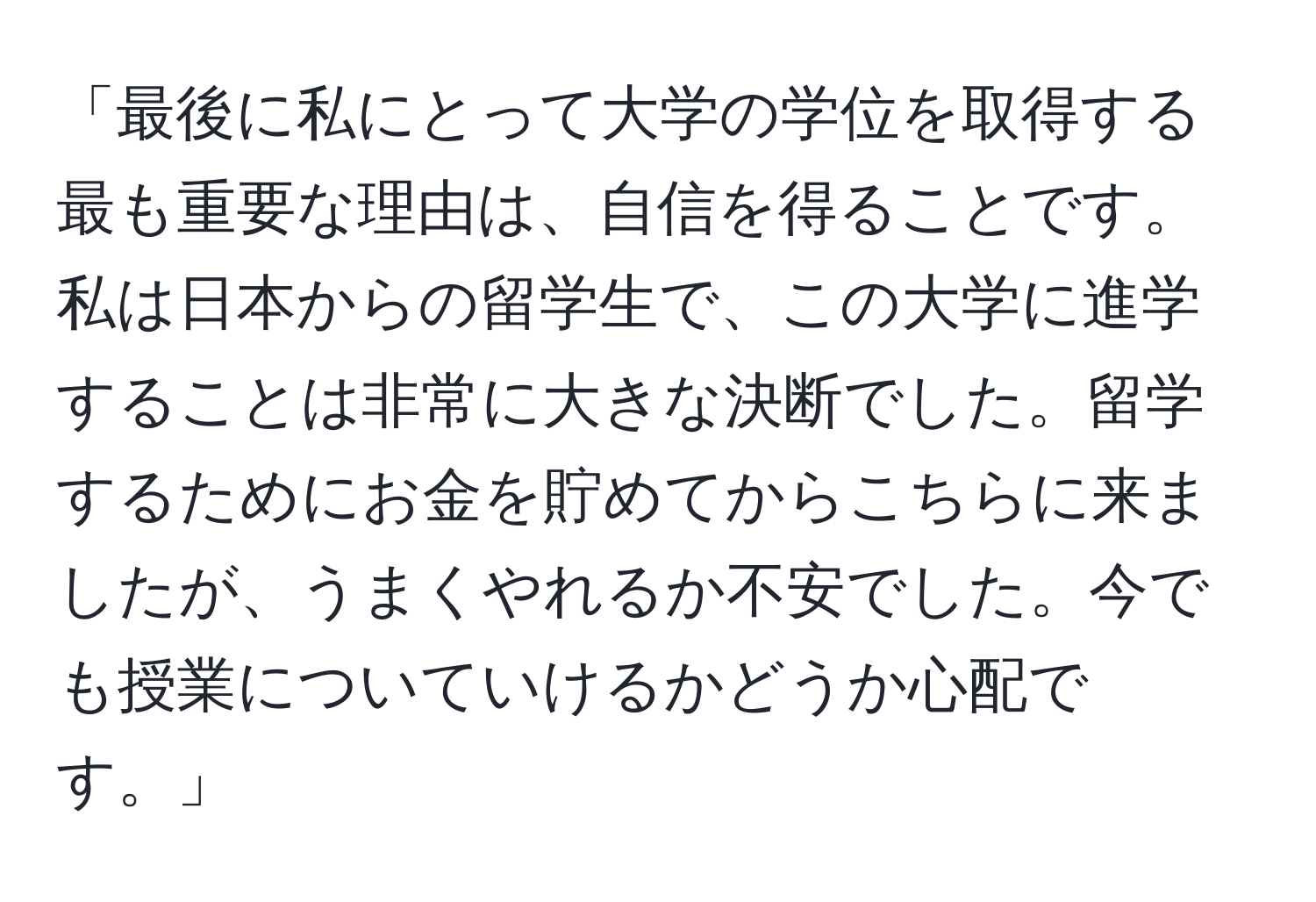 「最後に私にとって大学の学位を取得する最も重要な理由は、自信を得ることです。私は日本からの留学生で、この大学に進学することは非常に大きな決断でした。留学するためにお金を貯めてからこちらに来ましたが、うまくやれるか不安でした。今でも授業についていけるかどうか心配です。」