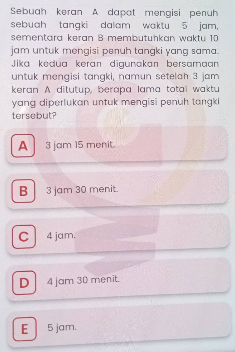 Sebuah keran A dapat mengisi penuh
sebuah tangki dalam waktu 5 jam,
sementara keran B membutuhkan waktu 10
jam untuk mengisi penuh tangki yang sama.
Jika kedua keran digunakan bersamaan
untuk mengisi tangki, namun setelah 3 jam
keran A ditutup, berapa lama total waktu
yang diperlukan untuk mengisi penuh tangki
tersebut?
A 3 jam 15 menit.
B 3 jam 30 menit.
C 4 jam.
D 4 jam 30 menit.
E 5 jam.