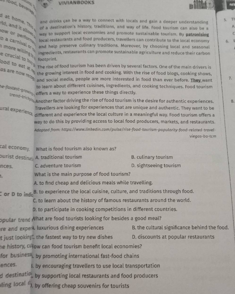 VIVIANBOOKS
F 
and drinks can be a way to connect with locals and gain a deeper understanding
5. T1
I at home. This of a destination's history, traditions, and way of life. Food tourism can also be a A.
Id, and it allows way to support local economies and promote sustainable tourism. By patronising C
ow or perfora local restaurants and food producers, travellers can contribute to the local economy 6.
a carnival or and help preserve culinary traditions. Moreover, by choosing local and seasonal
more willing a
ingredients, restaurants can promote sustainable agriculture and reduce their carbon
footprint.
e crucial to by  The rise of food tourism has been driven by several factors. One of the main drivers is
bod to eat at ny . the growing interest in food and cooking. With the rise of food blogs, cooking shows,
as are now rête and social media, people are more interested in food than ever before. They want 7.
to learn about different cuisines, ingredients, and cooking techniques. Food tourism
offers a way to experience these things directly.
he-fastest grown g trend-tricky Another factor driving the rise of food tourism is the desire for authentic experiences. 8.
Travellers are looking for experiences that are unique and authentic. They want to be
ural experiend, different and experience the local culture in a meaningful way. Food tourism offers a
way to do this by providing access to local food producers, markets, and restaurants.
Adapted from: https://www.linkedin.com/pulse/rise-food-tourism-popularity-food-related-travel-
viegas-ba-tcm
cal economy. What is food tourism also known as?
durist desia A. traditional tourism B. culinary tourism
nces. C. adventure tourism D. sightseeing tourism
What is the main purpose of food tourism?
A. to find cheap and delicious meals while travelling.
C or D to india B. to experience the local cuisine, culture, and traditions through food.
C. to learn about the history of famous restaurants around the world.
D. to participate in cooking competitions in different countries.
opular trend What are food tourists looking for besides a good meal?
re and expe luxurious dining experiences B. the cultural significance behind the food.
t just looking the fastest way to try new dishes D. discounts at popular restaurants
he history, C fow can food tourism beneft local economies?
for busines , by promoting international fast-food chains
ences. 3. by encouraging travellers to use local transportation
d destinatio by supporting local restaurants and food producers
ling local  ). by offering cheap souvenirs for tourists