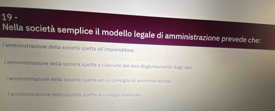 Nella società semplice il modello legale di amministrazione prevede che:
l'amministrazione della società spetta all'imprenditore
l'amministrazione della società spetta a ciascuno dei soci disgiuntamente dagli altri
lamministrazione della società spetta ad un consiglio di amministrazione
l'amministrazione della societá spetta al collegio sindacale