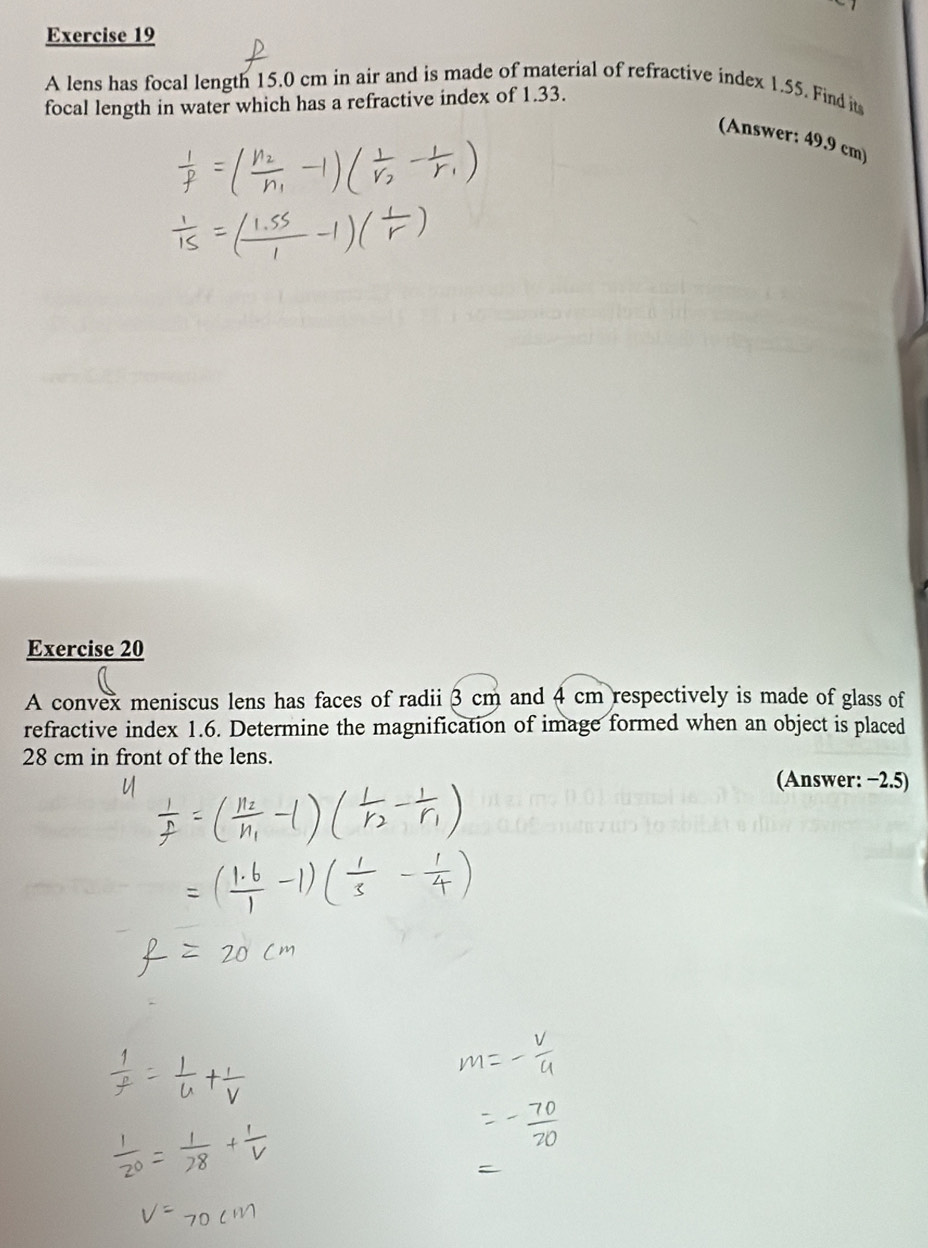 A lens has focal length 15.0 cm in air and is made of material of refractive index 1.55. Find its 
focal length in water which has a refractive index of 1.33. 
(Answer: 49.9 cm) 
Exercise 20 
A convex meniscus lens has faces of radii 3 cm and 4 cm respectively is made of glass of 
refractive index 1.6. Determine the magnification of image formed when an object is placed
28 cm in front of the lens. 
(Answer: −2.5)