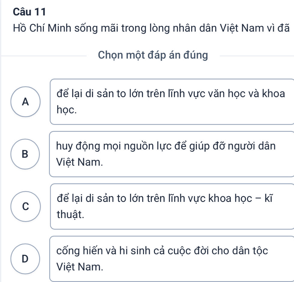 Hồ Chí Minh sống mãi trong lòng nhân dân Việt Nam vì đã
Chọn một đáp án đúng
để lại di sản to lớn trên lĩnh vực văn học và khoa
A
học.
huy động mọi nguồn lực để giúp đỡ người dân
B
Việt Nam.
để lại di sản to lớn trên lĩnh vực khoa học - kĩ
C
thuật.
cống hiến và hi sinh cả cuộc đời cho dân tộc
D
Việt Nam.