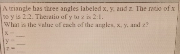 A triangle has three angles labeled x, y, and z. The ratio of x
to y is 2:2. Theratio of y to z is 2:1. 
What is the value of each of the angles, x, y, and z? 
_
x=
y=
_ 
_
z=