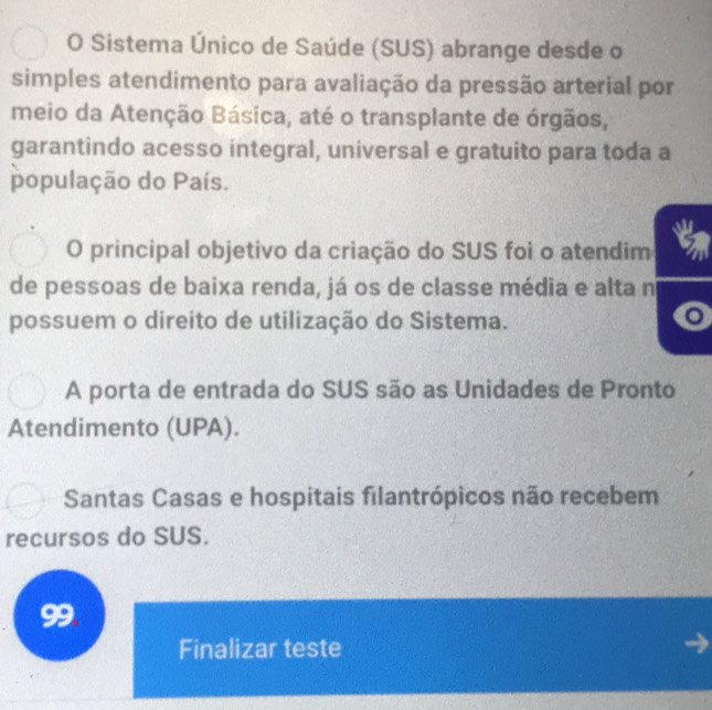 Sistema Único de Saúde (SUS) abrange desde o
simples atendimento para avaliação da pressão arterial por
meio da Atenção Básica, até o transplante de órgãos,
garantindo acesso integral, universal e gratuito para toda a
população do País.
O principal objetivo da criação do SUS foi o atendim
de pessoas de baixa renda, já os de classe média e alta n
possuem o direito de utilização do Sistema.
o
A porta de entrada do SUS são as Unidades de Pronto
Atendimento (UPA).
Santas Casas e hospitais filantrópicos não recebem
recursos do SUS.
99
Finalizar teste