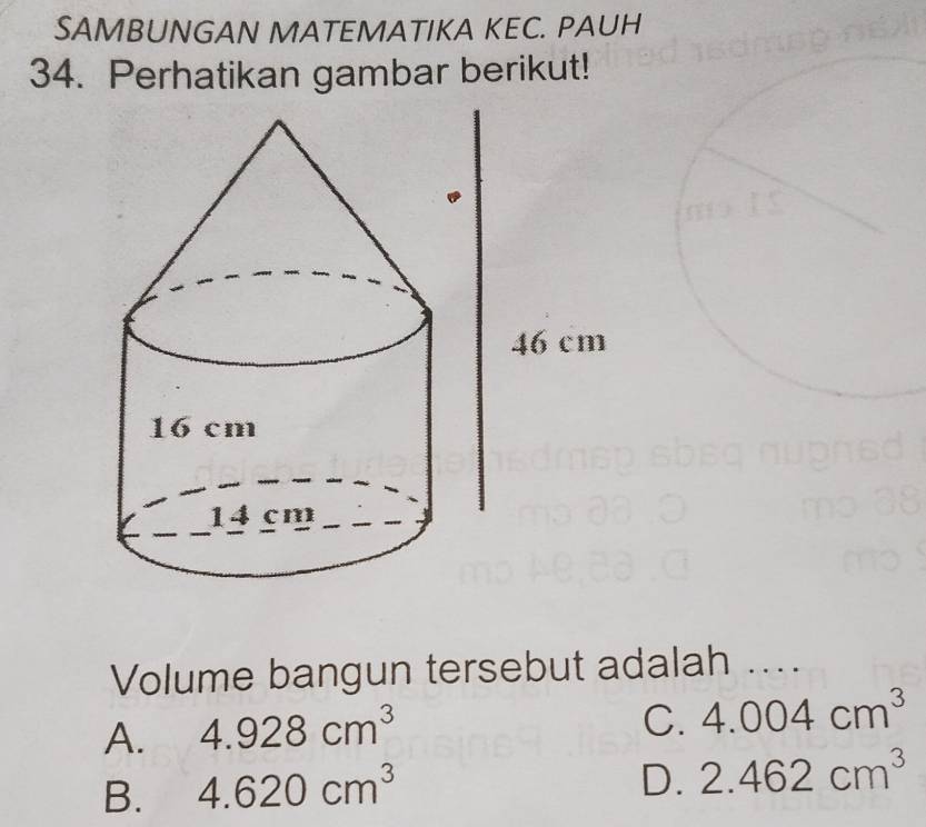 SAMBUNGAN MATEMATIKA KEC. PAUH
34. Perhatikan gambar berikut!
Volume bangun tersebut adalah ....
A. 4.928cm^3
C. 4.004cm^3
B. 4.620cm^3
D. 2.462cm^3