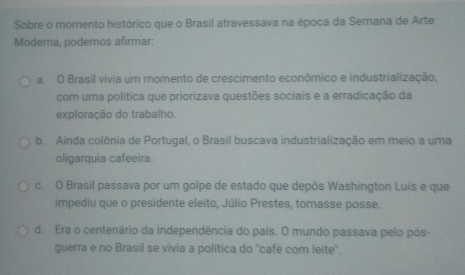 Sobre o momento histórico que o Brasil atravessava na época da Semana de Arte
Moderna, podemos afirmar:
a. O Brasil vívia um momento de crescimento econômico e industrialização,
com uma política que priorizava questões sociais e a erradicação da
exploração do trabalho.
b. Ainda colônia de Portugal, o Brasil buscava industrialização em meio a uma
oligarquia cafeeira.
c. O Brasil passava por um golpe de estado que depôs Washington Luís e que
impediu que o presidente eleito, Júlio Prestes, tomasse posse.
d. Era o centenário da independência do país. O mundo passava pelo pós-
guerra e no Brasil se vivia a política do "café com leite".