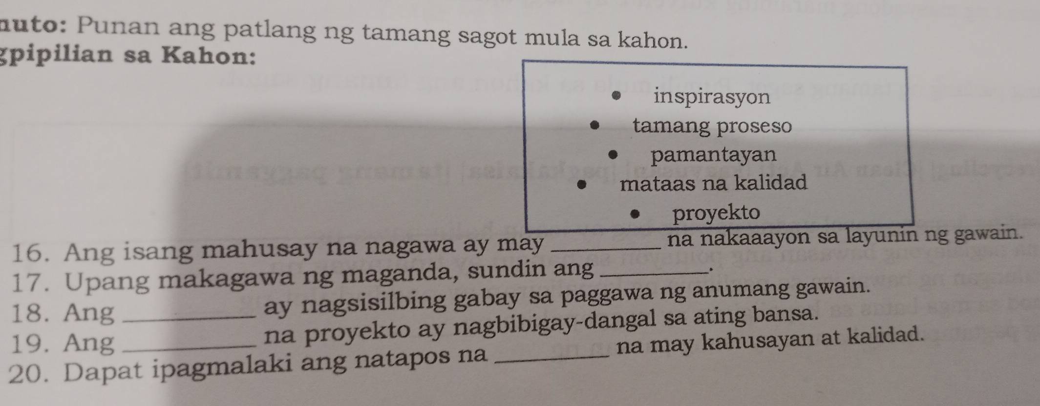 muto: Punan ang patlang ng tamang sagot mula sa kahon.
gpipilian sa Kahon:
inspirasyon
tamang proseso
pamantayan
mataas na kalidad
proyekto
16. Ang isang mahusay na nagawa ay may _na nakaaayon sa layunin ng gawain.
17. Upang makagawa ng maganda, sundin ang_
.
18. Ang ay nagsisilbing gabay sa paggawa ng anumang gawain.
19. Ang _na proyekto ay nagbibigay-dangal sa ating bansa.
20. Dapat ipagmalaki ang natapos na _na may kahusayan at kalidad.