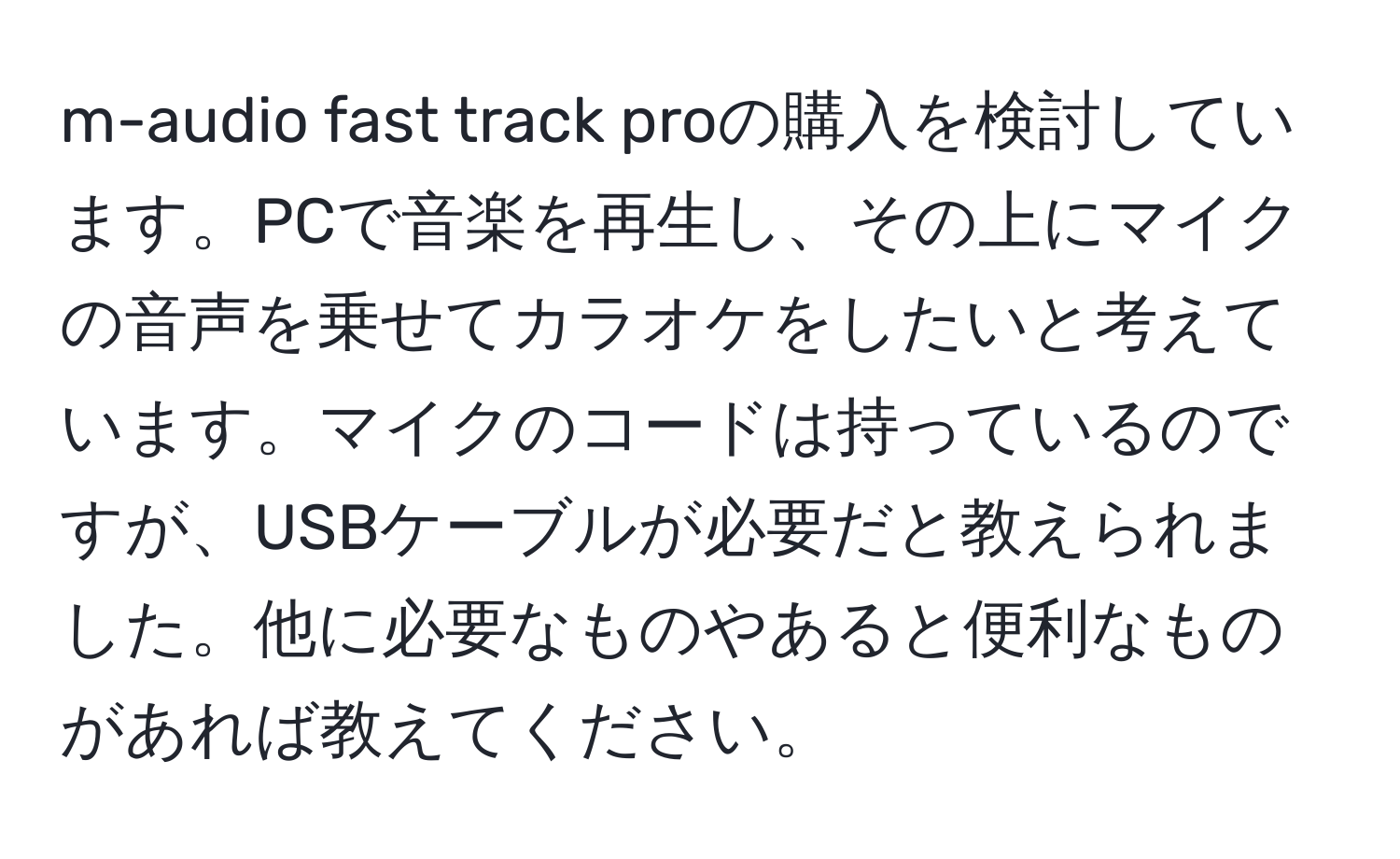 m-audio fast track proの購入を検討しています。PCで音楽を再生し、その上にマイクの音声を乗せてカラオケをしたいと考えています。マイクのコードは持っているのですが、USBケーブルが必要だと教えられました。他に必要なものやあると便利なものがあれば教えてください。