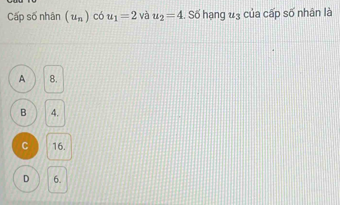 Cấp số nhân (u_n) có u_1=2 và u_2=4. Số hạng u_3 của cấp số nhân là
A 8.
B 4.
C 16.
D 6.