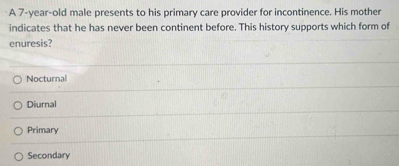 A 7-year-old male presents to his primary care provider for incontinence. His mother
indicates that he has never been continent before. This history supports which form of
enuresis?
Nocturnal
Diurnal
Primary
Secondary