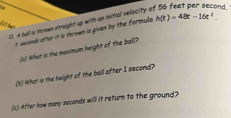 a 
11. A ball is thrown straight up with an initial velocity of 56 feet per second. 
(c) be!
t seconds after it is thrown is given by the formula h(t)=48t-16t^2. 
(a) What is the maximum height of the ball? 
(b) What is the height of the ball after 1 second? 
(c) After how many seconds will it return to the ground?