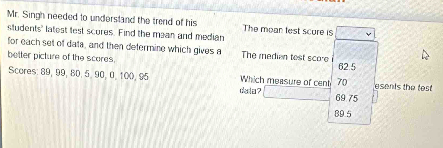 Mr. Singh needed to understand the trend of his The mean test score is
students' latest test scores. Find the mean and median
for each set of data, and then determine which gives a The median test score
better picture of the scores. 62.5
Scores: 89, 99, 80, 5, 90, 0, 100, 95 Which measure of cent 70 esents the test
data? 69.75
89.5