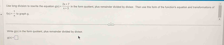 Use long division to rewrite the equation g(x)= (2x+7)/x+3  in the form quotient, plus remainder divided by divisor. Then use this form of the function's equation and transformations of
f(x)= 1/x  to graph g.
Write g(x) in the form quotient, plus remainder divided by divisor.
g(x)=□