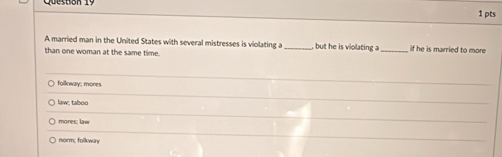 A married man in the United States with several mistresses is violating a _, but he is violating a _if he is married to more
than one woman at the same time.
folkway; mores
_
law; taboo
_
mores; law
_
norm; folkway
_