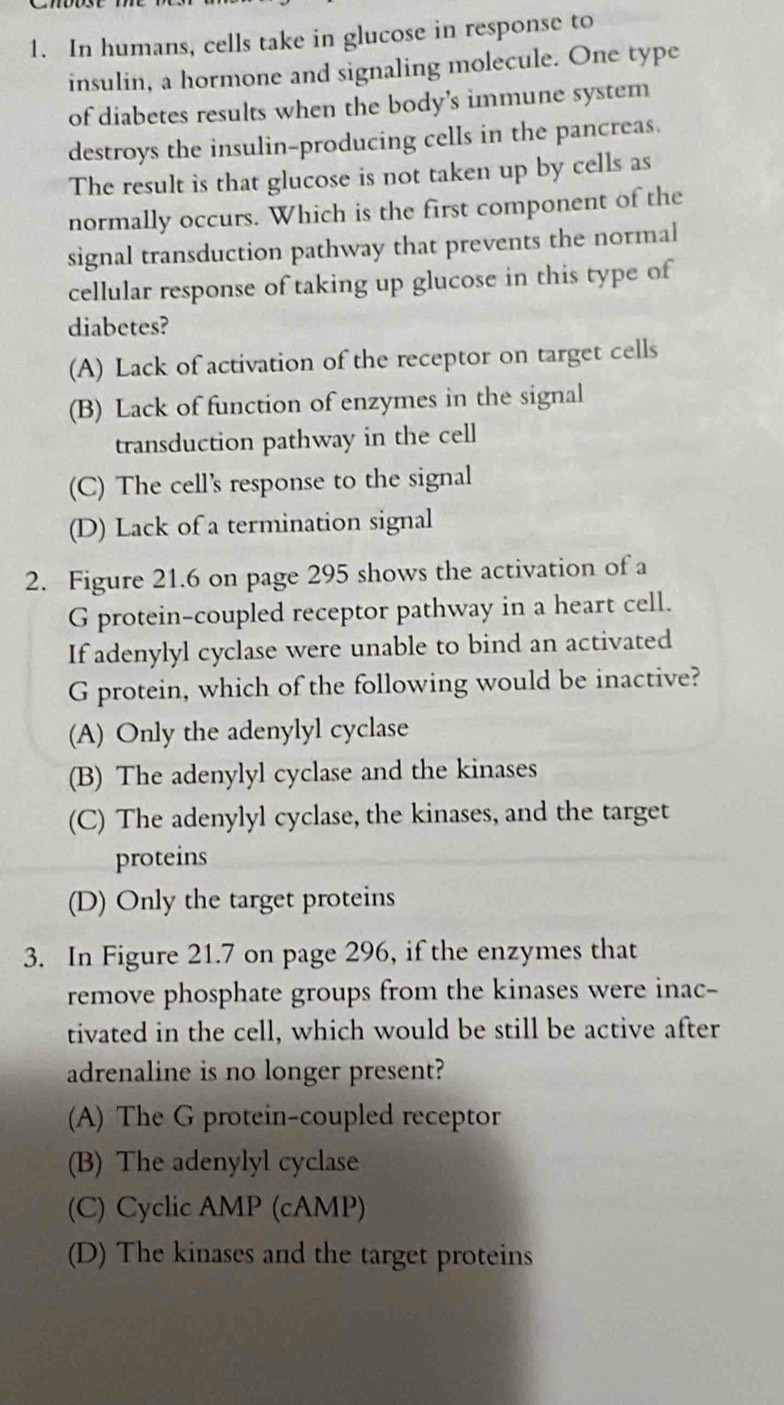 In humans, cells take in glucose in response to
insulin, a hormone and signaling molecule. One type
of diabetes results when the body’s immune system
destroys the insulin-producing cells in the pancreas.
The result is that glucose is not taken up by cells as
normally occurs. Which is the first component of the
signal transduction pathway that prevents the normal
cellular response of taking up glucose in this type of
diabetes?
(A) Lack of activation of the receptor on target cells
(B) Lack of function of enzymes in the signal
transduction pathway in the cell
(C) The cell's response to the signal
(D) Lack of a termination signal
2. Figure 21.6 on page 295 shows the activation of a
G protein-coupled receptor pathway in a heart cell.
If adenylyl cyclase were unable to bind an activated
G protein, which of the following would be inactive?
(A) Only the adenylyl cyclase
(B) The adenylyl cyclase and the kinases
(C) The adenylyl cyclase, the kinases, and the target
proteins
(D) Only the target proteins
3. In Figure 21.7 on page 296, if the enzymes that
remove phosphate groups from the kinases were inac-
tivated in the cell, which would be still be active after
adrenaline is no longer present?
(A) The G protein-coupled receptor
(B) The adenylyl cyclase
(C) Cyclic AMP (cAMP)
(D) The kinases and the target proteins