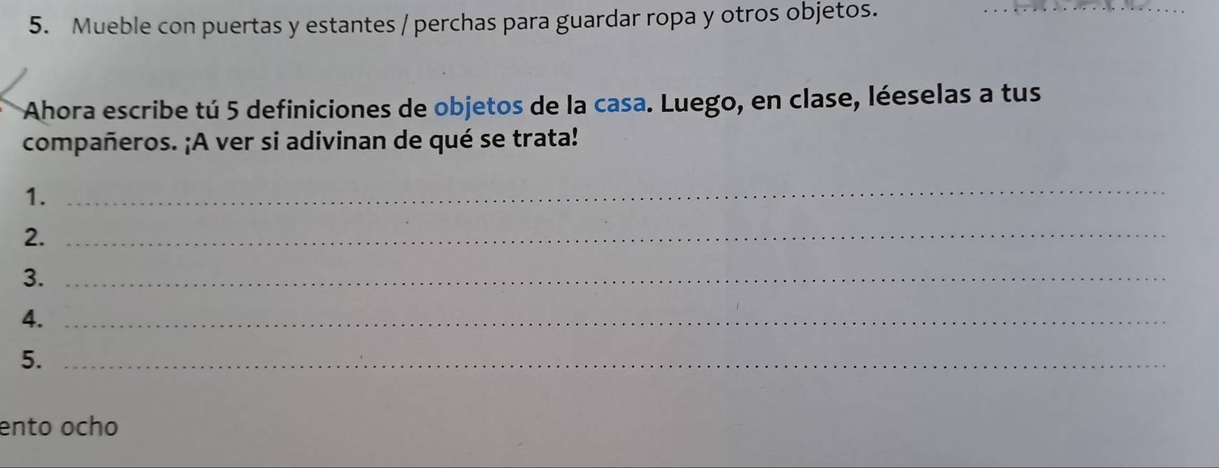 Mueble con puertas y estantes / perchas para guardar ropa y otros objetos. 
Ahora escribe tú 5 definiciones de objetos de la casa. Luego, en clase, léeselas a tus 
compañeros. ¡A ver si adivinan de qué se trata! 
1. 
_ 
2._ 
3._ 
4._ 
5._ 
ento ocho