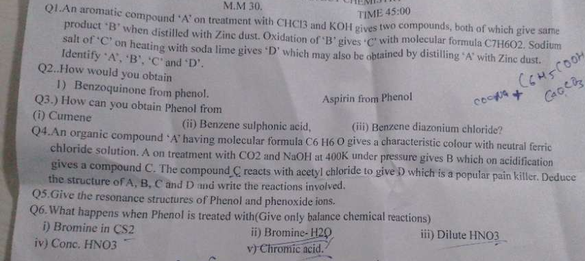 TIME 45:00 
Q1.An aromatic compound ‘A’ on treatment with CHCl3 and KOH gives two compounds, both of which give same 
product "B’ when distilled with Zine dust. Oxidation of ‘B’ gives ‘ C" with molecular formula C7H6O2. Sodium 
salt of ‘ C ’ on heating with soda lime gives ‘ D ’ which may also be obtained by distilling ‘ A ’ with Zinc dust. 
Identify ‘ A ’, ‘ B ’, ‘ C ’ and ‘ D ’. 
Q2..How would you obtain 
1) Benzoquinone from phenol. 
Aspirin from Phenol 
Q3.) How can you obtain Phenol from 
(i) Cumene (ii) Benzene sulphonic acid, (iii) Benzene diazonium chloride? 
Q4.An organic compound ‘A’ having molecular formula C6 H6 O gives a characteristic colour with neutral ferric 
chloride solution. A on treatment with CO2 and NaOH at 400K under pressure gives B which on acidification 
gives a compound C. The compound_C reacts with acetyl chloride to give D which is a popular pain killer. Deduce 
the structure of A, B. C and D and write the reactions involved. 
Q5.Give the resonance structures of Phenol and phenoxide ions. 
Q6.What happens when Phenol is treated with(Give only balance chemical reactions) 
i) Bromine in CS2 ii) Bromine- H2O iii) Dilute HNO3
iv) Conc. HNO3 v) Chromic acid.