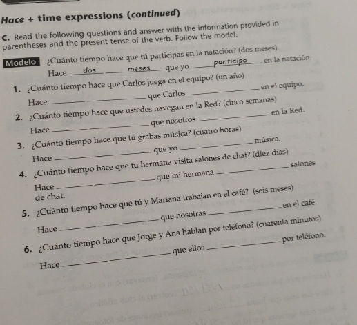 Hace + time expressions (continued) 
C. Read the following questions and answer with the information provided in 
parentheses and the present tense of the verb. Follow the model. 
Modelo ¿Cuánto tiempo hace que tú participas en la natación? (dos meses) 
Hace ____dos meses que yo participo en la natación. 
1. ¿Cuánto tiempo hace que Carlos juega en el equipo? (un año) 
que Carlos en el equipo. 
Hace 
2. ¿Cuánto tiempo hace que ustedes navegan en la Red? (cinco semanas) 
_que nosotros en la Red. 
Hace 
3. ¿Cuánto tiempo hace que tú grabas música? (cuatro horas) 
música. 
Hace que yo 
_ 
4. ¿Cuánto tiempo hace que tu hermana visita salones de chat? (diez días) 
salones 
que mi hermana 
Hace_ 
de chat. 
5. ¿Cuánto tiempo hace que tú y Mariana trabajan en el café? (seis meses) 
en el café. 
que nosotras 
Hace 
_ 
6. ¿Cuánto tiempo hace que Jorge y Ana hablan por teléfono? (cuarenta minutos) 
que ellos por teléfono. 
Hace 
_