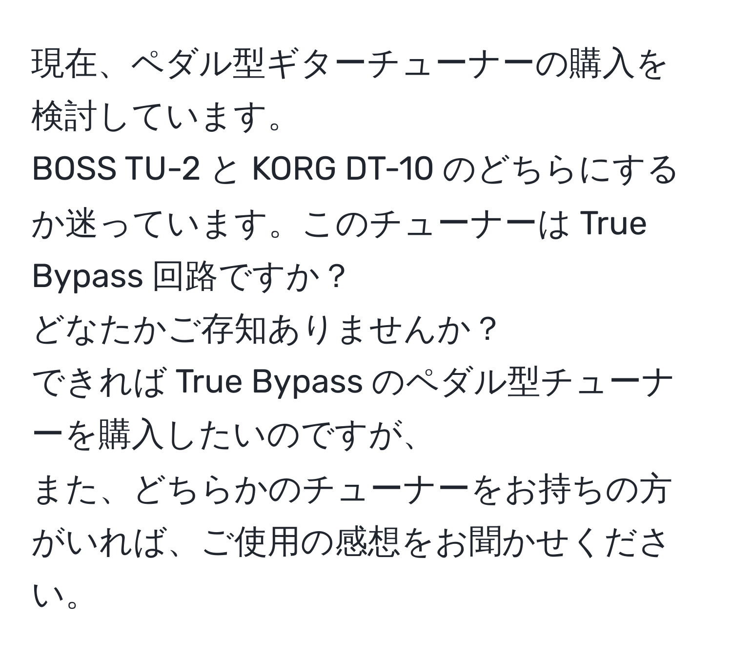 現在、ペダル型ギターチューナーの購入を検討しています。  
BOSS TU-2 と KORG DT-10 のどちらにするか迷っています。このチューナーは True Bypass 回路ですか？  
どなたかご存知ありませんか？  
できれば True Bypass のペダル型チューナーを購入したいのですが、  
また、どちらかのチューナーをお持ちの方がいれば、ご使用の感想をお聞かせください。