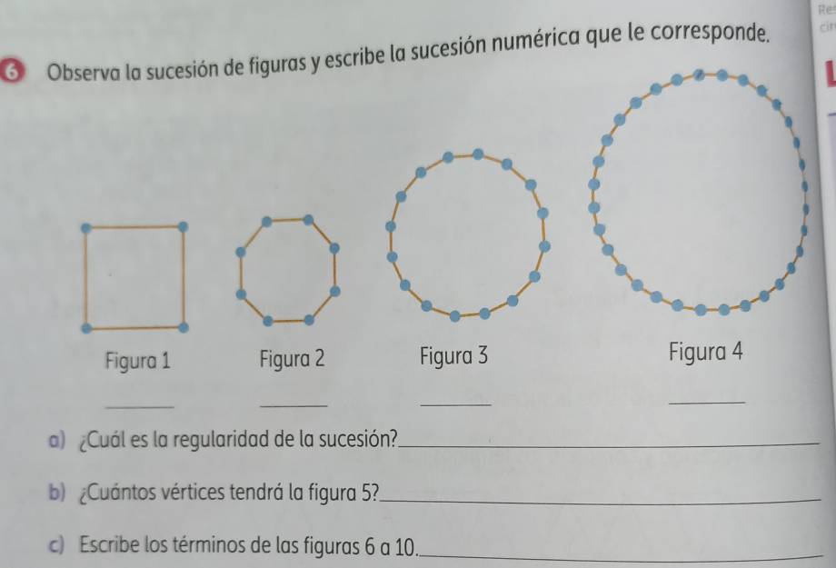 Re 
6 Observa la sucesión de figuras y escribe la sucesión numérica que le corresponde. cir 
Figura 1 Figura 2 Figura 3 Figura 4 
_ 
_ 
_ 
_ 
a) ¿Cuál es la regularidad de la sucesión?_ 
b Cuántos vértices tendrá la figura 5?._ 
c) Escribe los términos de las figuras 6 a 10._