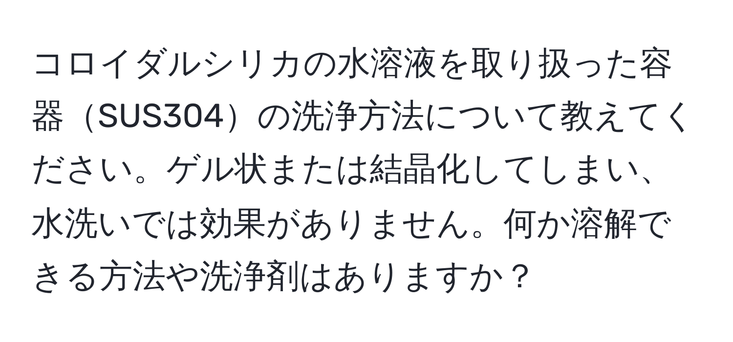コロイダルシリカの水溶液を取り扱った容器SUS304の洗浄方法について教えてください。ゲル状または結晶化してしまい、水洗いでは効果がありません。何か溶解できる方法や洗浄剤はありますか？