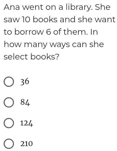 Ana went on a library. She
saw 10 books and she want
to borrow 6 of them. In
how many ways can she
select books?
36
84
124
210