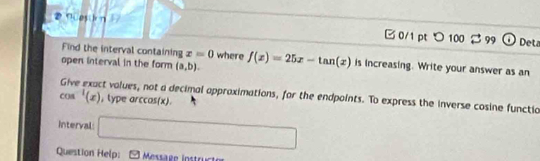 Nuesin B 0/1 pt つ 100 2 99 Deta 
Find the interval containing x=0 where 
open interval in the form (a,b). f(x)=25x-tan (x) is increasing. Write your answer as an 
ct values, not a decimal approximations, for the endpoints. To express the inverse cosine functia
cos^(-1)(x) , type arc OS( x)
Interval: □ 
Question Help: Message Instructor