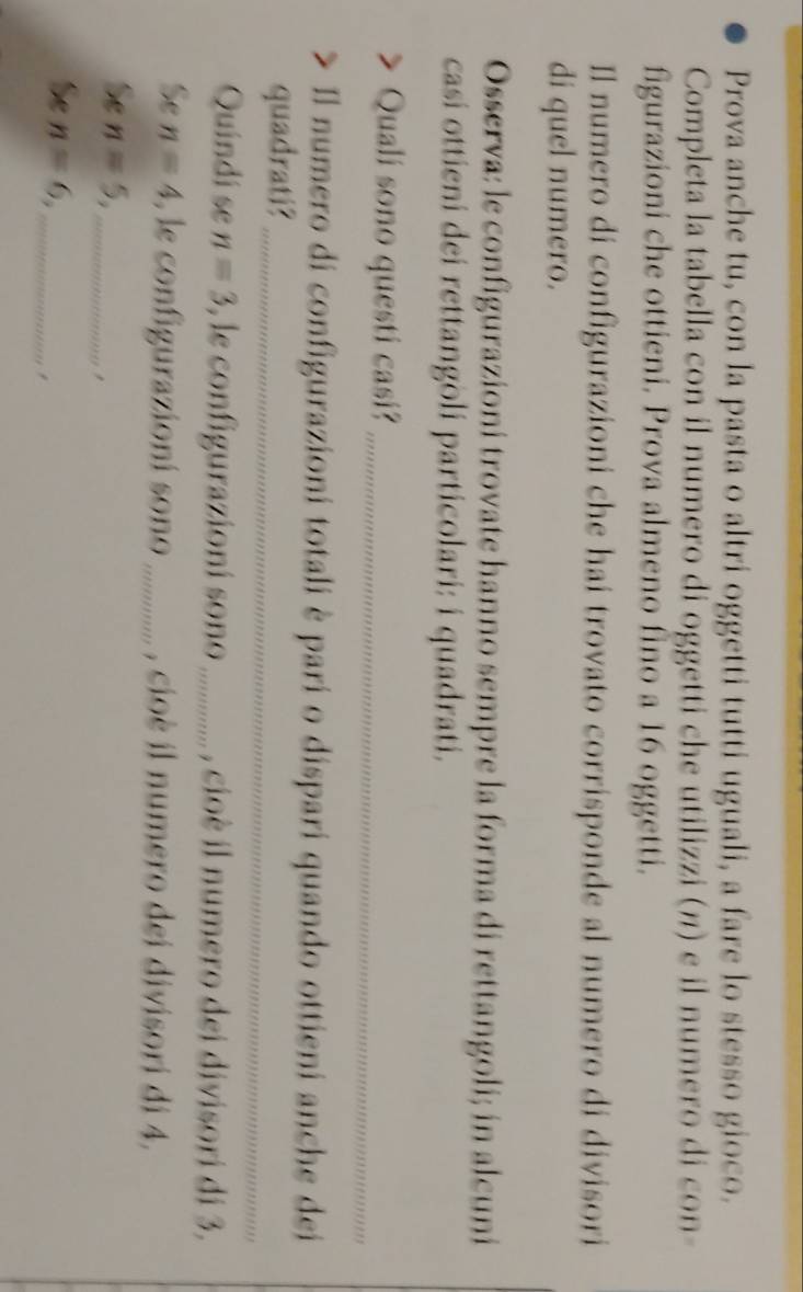 Prova anche tu, con la pasta o altri oggetti tutti uguali, a fare lo stesso gioco. 
Completa la tabella con il numero di oggetti che utilizzi (η) e il numero di con- 
figurazioni che ottieni. Prova almeno fino a 16 oggetti. 
Il numero di configurazioni che hai trovato corrisponde al numero di divisori 
di quel numero. 
Osserva: le configurazioni trovate hanno sempre la forma di rettangoli; in alcuni 
casi ottieni dei rettangoli particolari: i quadrati. 
_ 
Quali sono questi casi? 
Il numero di configurazioni totali è pari o dispari quando ottieni anche dei 
quadrati?_ 
Quindi se n=3 , le configurazioní sono _, cioè il numero dei divisori di 3. 
Se n=4 , le configurazioní sono _, cioè il numero dei divisori di 4, 
Se n=5, _, 
Se n=6, _,