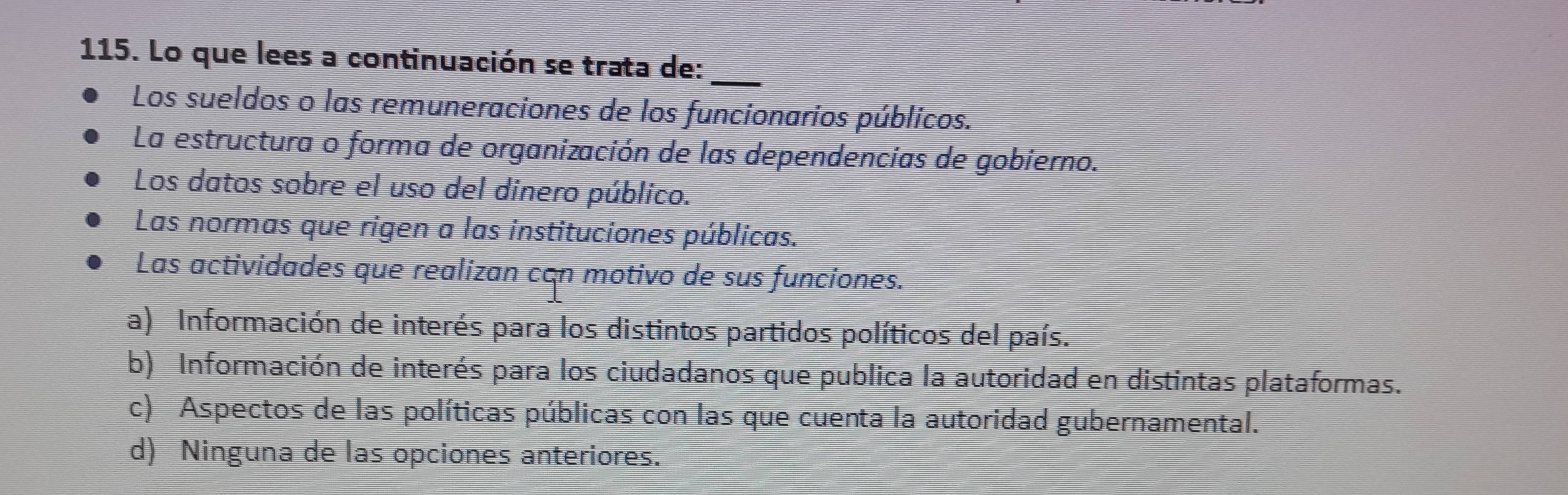 Lo que lees a continuación se trata de:_
Los sueldos o las remuneraciones de los funcionarios públicos.
La estructura o forma de organización de las dependencias de gobierno.
Los datos sobre el uso del dinero público.
Las normas que rigen a las instituciones públicas.
Las actividades que realizan cān motivo de sus funciones.
a) Información de interés para los distintos partidos políticos del país.
b) Información de interés para los ciudadanos que publica la autoridad en distintas plataformas.
c) Aspectos de las políticas públicas con las que cuenta la autoridad gubernamental.
d) Ninguna de las opciones anteriores.