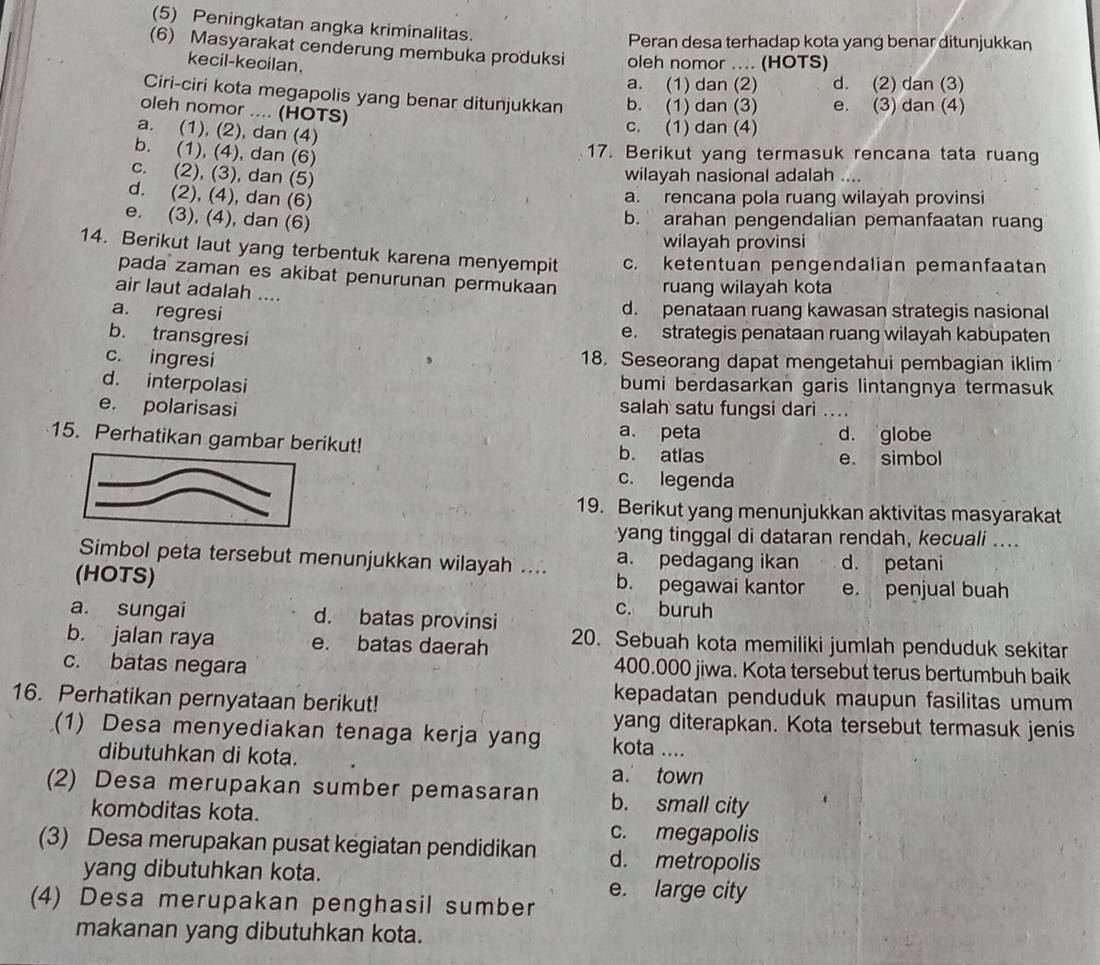 (5) Peningkatan angka kriminalitas.
Peran desa terhadap kota yang benar ditunjukkan
(6) Masyarakat cenderung membuka produksi oleh nomor .... (HOTS)
kecil-kecilan.
a. (1) dan (2) d. (2) dan (3)
Ciri-ciri kota megapolis yang benar ditunjukkan b. (1) dan (3) e. (3) dan (4)
oleh nomor .... (HOTS)
a. (1), (2), dan (4)
c. (1) dan (4)
b. (1), (4), dan (6)
17. Berikut yang termasuk rencana tata ruang
c. (2), (3), dan (5)
wilayah nasional adalah_
d. (2), (4), dan (6)
a. rencana pola ruang wilayah provinsi
e. (3), (4), dan (6)
b. arahan pengendalian pemanfaatan ruang
wilayah provinsi
14. Berikut laut yang terbentuk karena menyempit c. ketentuan pengendalian pemanfaatan
pada zaman es akibat penurunan permukaan
air laut adalah ....
ruang wilayah kota
a. regresi d. penataan ruang kawasan strategis nasional
b. transgresi
e. strategis penataan ruang wilayah kabupaten
c. ingresi 18. Seseorang dapat mengetahui pembagian iklim
d. interpolasi bumi berdasarkan garis lintangnya termasuk
e. polarisasi salah satu fungsi dari_
a. peta d. globe
15. Perhatikan gambar berikut! b. atlas
e. simbol
c. legenda
19. Berikut yang menunjukkan aktivitas masyarakat
yang tinggal di dataran rendah, kecuali ...
Simbol peta tersebut menunjukkan wilayah .... a. pedagang ikan d. petani
(HOTS) b. pegawai kantor e. penjual buah
a. sungai d. batas provinsi
c. buruh
b. jalan raya e. batas daerah 20. Sebuah kota memiliki jumlah penduduk sekitar
c. batas negara 400.000 jiwa. Kota tersebut terus bertumbuh baik
16. Perhatikan pernyataan berikut!
kepadatan penduduk maupun fasilitas umum
yang diterapkan. Kota tersebut termasuk jenis
(1) Desa menyediakan tenaga kerja yang kota ....
dibutuhkan di kota.
a. town
(2) Desa merupakan sumber pemasaran b. small city
komoditas kota.
c. megapolis
(3) Desa merupakan pusat kegiatan pendidikan d. metropolis
yang dibutuhkan kota.
e. large city
(4) Desa merupakan penghasil sumber
makanan yang dibutuhkan kota.