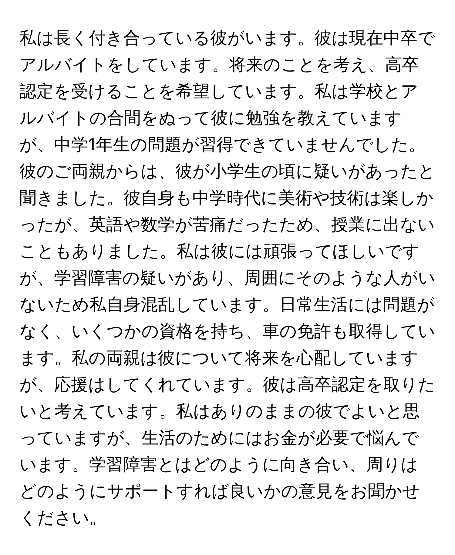 私は長く付き合っている彼がいます。彼は現在中卒でアルバイトをしています。将来のことを考え、高卒認定を受けることを希望しています。私は学校とアルバイトの合間をぬって彼に勉強を教えていますが、中学1年生の問題が習得できていませんでした。彼のご両親からは、彼が小学生の頃に疑いがあったと聞きました。彼自身も中学時代に美術や技術は楽しかったが、英語や数学が苦痛だったため、授業に出ないこともありました。私は彼には頑張ってほしいですが、学習障害の疑いがあり、周囲にそのような人がいないため私自身混乱しています。日常生活には問題がなく、いくつかの資格を持ち、車の免許も取得しています。私の両親は彼について将来を心配していますが、応援はしてくれています。彼は高卒認定を取りたいと考えています。私はありのままの彼でよいと思っていますが、生活のためにはお金が必要で悩んでいます。学習障害とはどのように向き合い、周りはどのようにサポートすれば良いかの意見をお聞かせください。