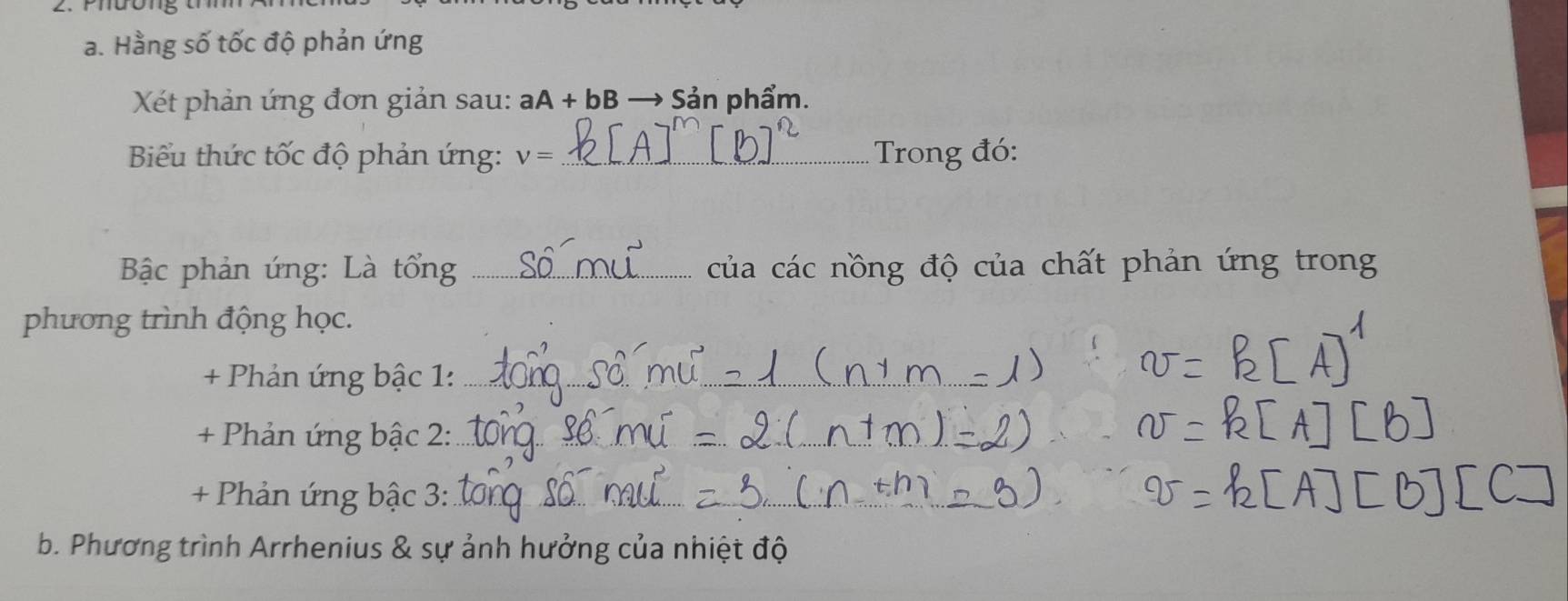 Hằng số tốc độ phản ứng 
Xết phản ứng đơn giản sau: aA+bB Sản phẩm. 
Biểu thức tốc độ phản ứng: V= _Trong đó: 
* Bộc phản ứng: Là tổng _của các nồng độ của chất phản ứng trong 
phương trình động học. 
+ Phản ứng bậc 1:_ 
_ 
+ Phản ứng bậc 2:_ 
_ 
+ Phản ứng bậc 3:_ 
__ 
b. Phương trình Arrhenius & sự ảnh hưởng của nhiệt độ