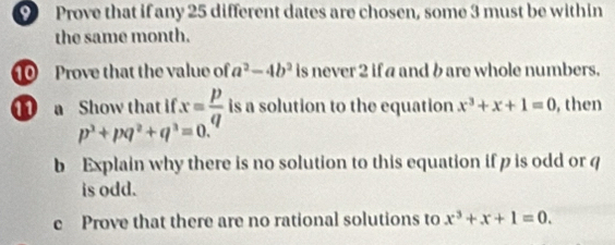 Prove that if any 25 different dates are chosen, some 3 must be within 
the same month. 
0 Prove that the value of a^2-4b^2 is never 2 if a and bare whole numbers. 
a Show that if x= p/q  is a solution to the equation x^3+x+1=0 ,then
p^3+pq^2+q^3=0. 
b Explain why there is no solution to this equation if p is odd or q
is odd. 
c Prove that there are no rational solutions to x^3+x+1=0.