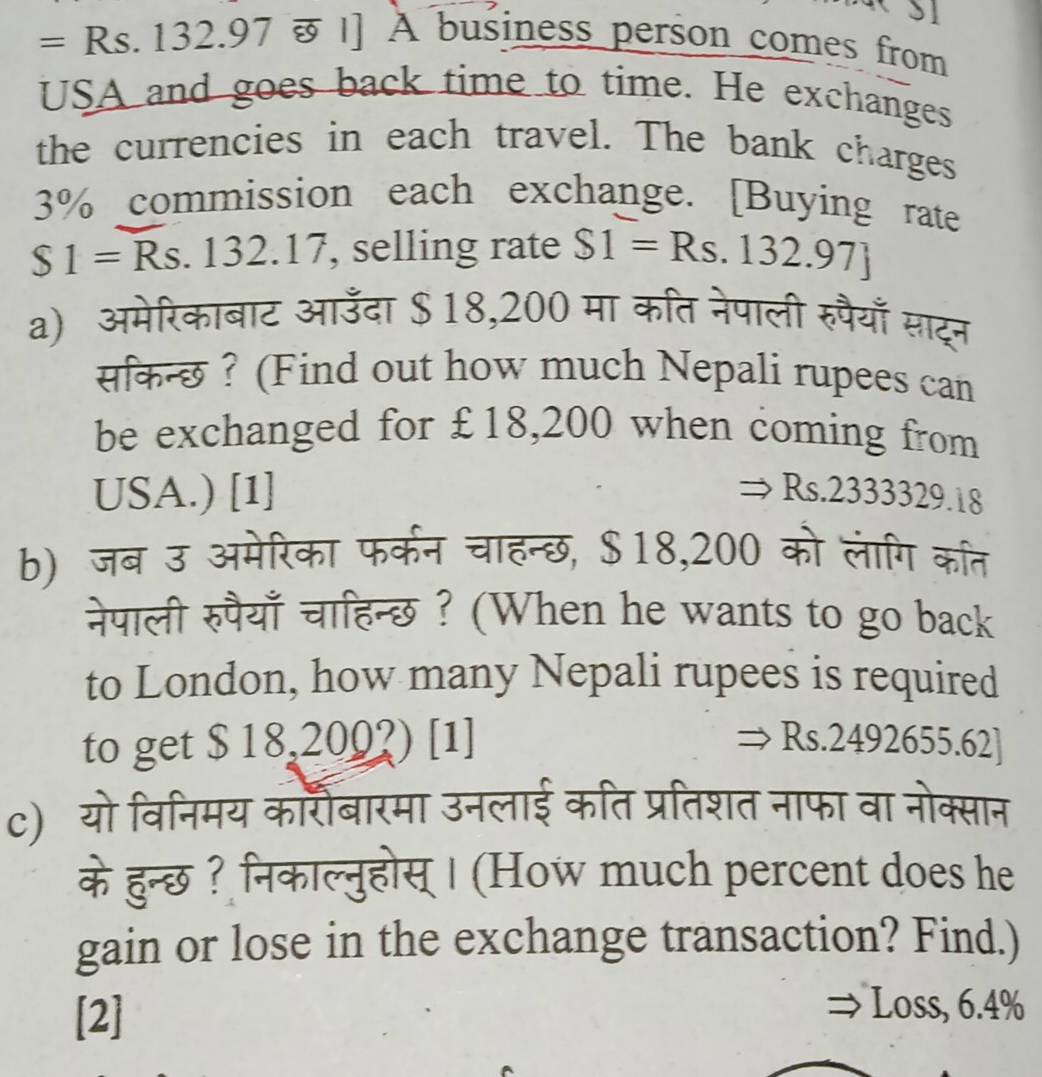 = =Rs.132.97overline 89 | ] A business person comes from 
USA and goes back time to time. He exchanges 
the currencies in each travel. The bank charges
3% commission each exchange. [Buying rate
$1=Rs s. 132.17, selling rate S1=Rs.132.97]
a) अमेरिकाबाट आउँदा $ 18,200 मा कति नेपाली रुपैयाँ साट्न 
सिकन्छ ? (Find out how much Nepali rupees can 
be exchanged for £18,200 when coming from 
USA.) [1] Rs.2333329.1
b) जब उ अमेरिका फर्कन चाहन्छ, $18,200 को लागि कत 
नेपाली रुपैयाँ चाहिन्छ ? (When he wants to go back 
to London, how many Nepali rupees is required 
to get $ 18,200?) [1] Rs.2492655.62]
c) यो विनिमय कार्शैबारमा उनलाई कति प्रतिशत नाफा वा नोक्सान 
के हुन्छ? निकाल्नुहोस् | (How much percent does he 
gain or lose in the exchange transaction? Find.) 
[2] 
Loss, 6.4%