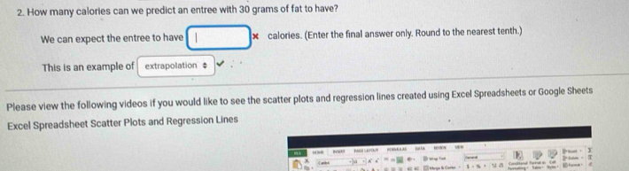 How many calories can we predict an entree with 30 grams of fat to have? 
We can expect the entree to have x calories. (Enter the final answer only. Round to the nearest tenth.) 
This is an example of extrapolation ‡ 
Please view the following videos if you would like to see the scatter plots and regression lines created using Excel Spreadsheets or Google Sheets 
Excel Spreadsheet Scatter Plots and Regression Lines 
i'  
T 
D adia fora =