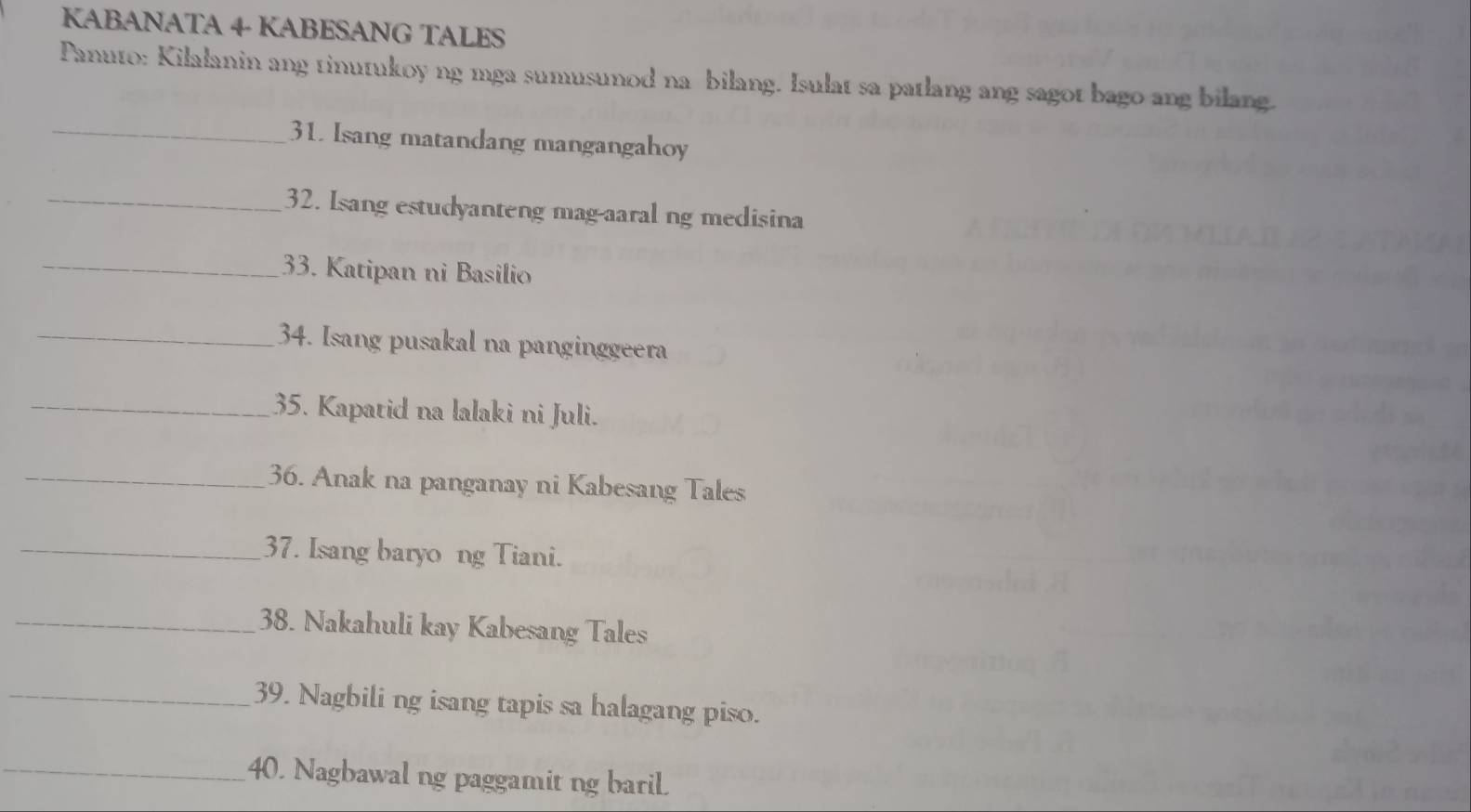 KABANATA 4 KABESANG TALES 
Panuto: Kilalanin ang tinutukoy ng mga sumusunod na bilang. Isulat sa patlang ang sagot bago ang bilang. 
_31. Isang matandang mangangahoy 
_32. Isang estudyanteng mag-aaral ng medisina 
_33. Katipan ni Basilio 
_34. Isang pusakal na panginggeera 
_35. Kapatid na lalaki ni Juli. 
_36. Anak na panganay ni Kabesang Tales 
_37. Isang baryo ng Tiani. 
_38. Nakahuli kay Kabesang Tales 
_39. Nagbili ng isang tapis sa halagang piso. 
_40. Nagbawal ng paggamitng baril.