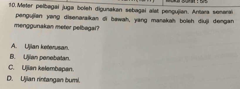 Muka Surat : 5/5
10.Meter pelbagai juga boleh digunakan sebagai alat pengujian. Antara senarai
pengujian yang disenaraikan di bawah, yang manakah boleh diuji dengan
menggunakan meter pelbagai?
A. Ujian keterusan.
B. Ujian penebatan.
C. Ujian kelembapan.
D. Ujian rintangan bumi.