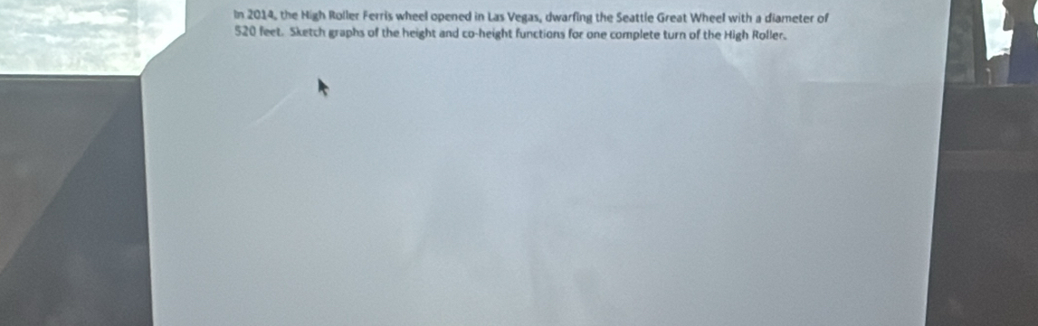 In 2014, the High Roller Ferris wheel opened in Las Vegas, dwarfing the Seattle Great Wheel with a diameter of
520 feet. Sketch graphs of the height and co-height functions for one complete turn of the High Roller.